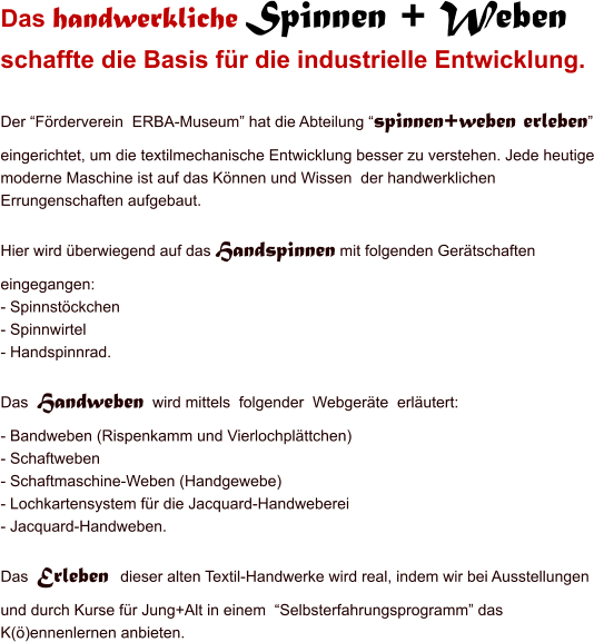 Das handwerkliche Spinnen + Weben  schaffte die Basis fr die industrielle Entwicklung.  Der Frderverein  ERBA-Museum hat die Abteilung spinnen+weben erleben eingerichtet, um die textilmechanische Entwicklung besser zu verstehen. Jede heutige moderne Maschine ist auf das Knnen und Wissen  der handwerklichen Errungenschaften aufgebaut.  Hier wird berwiegend auf das Handspinnen mit folgenden Gertschaften eingegangen: - Spinnstckchen - Spinnwirtel - Handspinnrad.  Das  Handweben  wird mittels  folgender  Webgerte  erlutert: - Bandweben (Rispenkamm und Vierlochplttchen) - Schaftweben - Schaftmaschine-Weben (Handgewebe) - Lochkartensystem fr die Jacquard-Handweberei - Jacquard-Handweben.  Das  Erleben  dieser alten Textil-Handwerke wird real, indem wir bei Ausstellungen und durch Kurse fr Jung+Alt in einem  Selbsterfahrungsprogramm das K()ennenlernen anbieten.